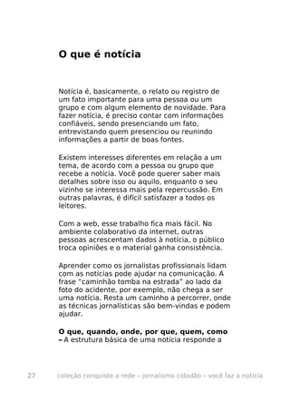 O que é notícia


     Notícia é, basicamente, o relato ou registro de
     um fato importante para uma pessoa ou um
     grupo e com algum elemento de novidade. Para
     fazer notícia, é preciso contar com informações
     confiáveis, sendo presenciando um fato,
     entrevistando quem presenciou ou reunindo
     informações a partir de boas fontes.

     Existem interesses diferentes em relação a um
     tema, de acordo com a pessoa ou grupo que
     recebe a notícia. Você pode querer saber mais
     detalhes sobre isso ou aquilo, enquanto o seu
     vizinho se interessa mais pela repercussão. Em
     outras palavras, é difícil satisfazer a todos os
     leitores.

     Com a web, esse trabalho fica mais fácil. No
     ambiente colaborativo da internet, outras
     pessoas acrescentam dados à notícia, o público
     troca opiniões e o material ganha consistência.

     Aprender como os jornalistas profissionais lidam
     com as notícias pode ajudar na comunicação. A
     frase “caminhão tomba na estrada” ao lado da
     foto do acidente, por exemplo, não chega a ser
     uma notícia. Resta um caminho a percorrer, onde
     as técnicas jornalísticas são bem-vindas e podem
     ajudar.

     O que, quando, onde, por que, quem, como
     – A estrutura básica de uma notícia responde a




27   coleção conquiste a rede – jornalismo cidadão – você faz a notícia
 