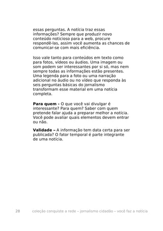essas perguntas. A notícia traz essas
     informações? Sempre que produzir novo
     conteúdo noticioso para a web, procure
     respondê-las, assim você aumenta as chances de
     comunicar-se com mais eficiência.

     Isso vale tanto para conteúdos em texto como
     para fotos, vídeos ou áudios. Uma imagem ou
     som podem ser interessantes por si só, mas nem
     sempre todas as informações estão presentes.
     Uma legenda para a foto ou uma narração
     adicional no áudio ou no vídeo que responda às
     seis perguntas básicas do jornalismo
     transformam esse material em uma notícia
     completa.

     Para quem - O que você vai divulgar é
     interessante? Para quem? Saber com quem
     pretende falar ajuda a preparar melhor a notícia.
     Você pode avaliar quais elementos devem entrar
     ou não.

     Validade – A informação tem data certa para ser
     publicada? O fator temporal é parte integrante
     de uma notícia.




28   coleção conquiste a rede – jornalismo cidadão – você faz a notícia
 