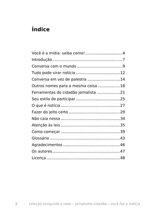Índice



     Você é a mídia: saiba como!................................4
     Introdução ............................................................7
     Conversa com o mundo .......................................9
     Tudo pode virar notícia ......................................12
     Conversa em vez de palestra ............................14
     Outros nomes para a mesma coisa ...................18
     Ferramentas do cidadão jornalista ....................21
     Seu estilo de participar ......................................25
     O que é notícia ...................................................27
     Fazer do jeito certo ............................................29
     Não caia nessa ...................................................34
     Atenção às leis ...................................................35
     Como começar ...................................................39
     Glossário ............................................................43
     Agradecimentos .................................................46
     Os autores ..........................................................47
     Licença ...............................................................48




3   coleção conquiste a rede – jornalismo cidadão – você faz a notícia
 