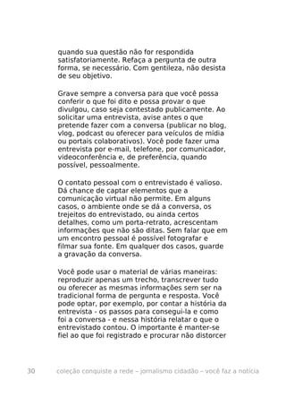 quando sua questão não for respondida
     satisfatoriamente. Refaça a pergunta de outra
     forma, se necessário. Com gentileza, não desista
     de seu objetivo.

     Grave sempre a conversa para que você possa
     conferir o que foi dito e possa provar o que
     divulgou, caso seja contestado publicamente. Ao
     solicitar uma entrevista, avise antes o que
     pretende fazer com a conversa (publicar no blog,
     vlog, podcast ou oferecer para veículos de mídia
     ou portais colaborativos). Você pode fazer uma
     entrevista por e-mail, telefone, por comunicador,
     videoconferência e, de preferência, quando
     possível, pessoalmente.

     O contato pessoal com o entrevistado é valioso.
     Dá chance de captar elementos que a
     comunicação virtual não permite. Em alguns
     casos, o ambiente onde se dá a conversa, os
     trejeitos do entrevistado, ou ainda certos
     detalhes, como um porta-retrato, acrescentam
     informações que não são ditas. Sem falar que em
     um encontro pessoal é possível fotografar e
     filmar sua fonte. Em qualquer dos casos, guarde
     a gravação da conversa.

     Você pode usar o material de várias maneiras:
     reproduzir apenas um trecho, transcrever tudo
     ou oferecer as mesmas informações sem ser na
     tradicional forma de pergunta e resposta. Você
     pode optar, por exemplo, por contar a história da
     entrevista - os passos para consegui-la e como
     foi a conversa - e nessa história relatar o que o
     entrevistado contou. O importante é manter-se
     fiel ao que foi registrado e procurar não distorcer




30   coleção conquiste a rede – jornalismo cidadão – você faz a notícia
 