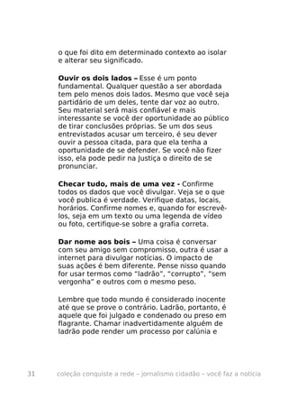 o que foi dito em determinado contexto ao isolar
     e alterar seu significado.

     Ouvir os dois lados – Esse é um ponto
     fundamental. Qualquer questão a ser abordada
     tem pelo menos dois lados. Mesmo que você seja
     partidário de um deles, tente dar voz ao outro.
     Seu material será mais confiável e mais
     interessante se você der oportunidade ao público
     de tirar conclusões próprias. Se um dos seus
     entrevistados acusar um terceiro, é seu dever
     ouvir a pessoa citada, para que ela tenha a
     oportunidade de se defender. Se você não fizer
     isso, ela pode pedir na Justiça o direito de se
     pronunciar.

     Checar tudo, mais de uma vez - Confirme
     todos os dados que você divulgar. Veja se o que
     você publica é verdade. Verifique datas, locais,
     horários. Confirme nomes e, quando for escrevê-
     los, seja em um texto ou uma legenda de vídeo
     ou foto, certifique-se sobre a grafia correta.

     Dar nome aos bois – Uma coisa é conversar
     com seu amigo sem compromisso, outra é usar a
     internet para divulgar notícias. O impacto de
     suas ações é bem diferente. Pense nisso quando
     for usar termos como “ladrão”, “corrupto”, “sem
     vergonha” e outros com o mesmo peso.

     Lembre que todo mundo é considerado inocente
     até que se prove o contrário. Ladrão, portanto, é
     aquele que foi julgado e condenado ou preso em
     flagrante. Chamar inadvertidamente alguém de
     ladrão pode render um processo por calúnia e




31   coleção conquiste a rede – jornalismo cidadão – você faz a notícia
 