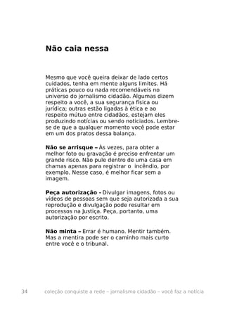 Não caia nessa


     Mesmo que você queira deixar de lado certos
     cuidados, tenha em mente alguns limites. Há
     práticas pouco ou nada recomendáveis no
     universo do jornalismo cidadão. Algumas dizem
     respeito a você, a sua segurança física ou
     jurídica; outras estão ligadas à ética e ao
     respeito mútuo entre cidadãos, estejam eles
     produzindo notícias ou sendo noticiados. Lembre-
     se de que a qualquer momento você pode estar
     em um dos pratos dessa balança.

     Não se arrisque – Às vezes, para obter a
     melhor foto ou gravação é preciso enfrentar um
     grande risco. Não pule dentro de uma casa em
     chamas apenas para registrar o incêndio, por
     exemplo. Nesse caso, é melhor ficar sem a
     imagem.

     Peça autorização - Divulgar imagens, fotos ou
     vídeos de pessoas sem que seja autorizada a sua
     reprodução e divulgação pode resultar em
     processos na Justiça. Peça, portanto, uma
     autorização por escrito.

     Não minta – Errar é humano. Mentir também.
     Mas a mentira pode ser o caminho mais curto
     entre você e o tribunal.




34   coleção conquiste a rede – jornalismo cidadão – você faz a notícia
 