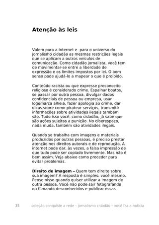 Atenção às leis


     Valem para a internet e para o universo do
     jornalismo cidadão as mesmas restrições legais
     que se aplicam a outros veículos de
     comunicação. Como cidadão jornalista, você tem
     de movimentar-se entre a liberdade de
     expressão e os limites impostos por lei. O bom
     senso pode ajudá-lo a mapear o que é proibido.

     Conteúdo racista ou que expresse preconceito
     religioso é considerado crime. Espalhar boatos,
     se passar por outra pessoa, divulgar dados
     confidenciais de pessoa ou empresa, usar
     logomarca alheia, fazer apologia ao crime, dar
     dicas sobre como piratear serviços, transmitir
     informações sobre atividades ilegais também
     são. Tudo isso você, como cidadão, já sabe que
     são ações sujeitas a punição. No ciberespaço,
     nada muda, também são atividades ilegais.

     Quando se trabalha com imagens e materiais
     produzidos por outras pessoas, é preciso prestar
     atenção nos direitos autorais e de reprodução. A
     internet pode dar, às vezes, a falsa impressão de
     que tudo pode ser copiado livremente. Mas não é
     bem assim. Veja abaixo como proceder para
     evitar problemas.

     Direito de imagem – Quem tem direito sobre
     sua imagem? A resposta é simples: você mesmo.
     Pense nisso quando quiser utilizar a imagem de
     outra pessoa. Você não pode sair fotografando
     ou filmando desconhecidos e publicar essas



35   coleção conquiste a rede – jornalismo cidadão – você faz a notícia
 