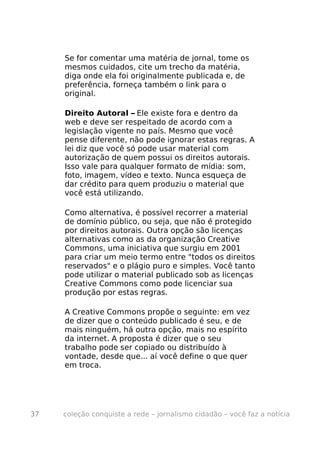 Se for comentar uma matéria de jornal, tome os
     mesmos cuidados, cite um trecho da matéria,
     diga onde ela foi originalmente publicada e, de
     preferência, forneça também o link para o
     original.

     Direito Autoral – Ele existe fora e dentro da
     web e deve ser respeitado de acordo com a
     legislação vigente no país. Mesmo que você
     pense diferente, não pode ignorar estas regras. A
     lei diz que você só pode usar material com
     autorização de quem possui os direitos autorais.
     Isso vale para qualquer formato de mídia: som,
     foto, imagem, vídeo e texto. Nunca esqueça de
     dar crédito para quem produziu o material que
     você está utilizando.

     Como alternativa, é possível recorrer a material
     de domínio público, ou seja, que não é protegido
     por direitos autorais. Outra opção são licenças
     alternativas como as da organização Creative
     Commons, uma iniciativa que surgiu em 2001
     para criar um meio termo entre "todos os direitos
     reservados" e o plágio puro e simples. Você tanto
     pode utilizar o material publicado sob as licenças
     Creative Commons como pode licenciar sua
     produção por estas regras.

     A Creative Commons propõe o seguinte: em vez
     de dizer que o conteúdo publicado é seu, e de
     mais ninguém, há outra opção, mais no espírito
     da internet. A proposta é dizer que o seu
     trabalho pode ser copiado ou distribuído à
     vontade, desde que... aí você define o que quer
     em troca.




37   coleção conquiste a rede – jornalismo cidadão – você faz a notícia
 