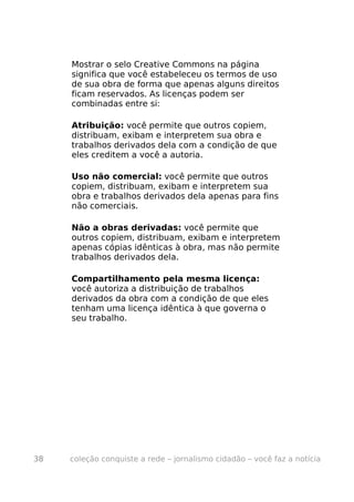 Mostrar o selo Creative Commons na página
     significa que você estabeleceu os termos de uso
     de sua obra de forma que apenas alguns direitos
     ficam reservados. As licenças podem ser
     combinadas entre si:

     Atribuição: você permite que outros copiem,
     distribuam, exibam e interpretem sua obra e
     trabalhos derivados dela com a condição de que
     eles creditem a você a autoria.

     Uso não comercial: você permite que outros
     copiem, distribuam, exibam e interpretem sua
     obra e trabalhos derivados dela apenas para fins
     não comerciais.

     Não a obras derivadas: você permite que
     outros copiem, distribuam, exibam e interpretem
     apenas cópias idênticas à obra, mas não permite
     trabalhos derivados dela.

     Compartilhamento pela mesma licença:
     você autoriza a distribuição de trabalhos
     derivados da obra com a condição de que eles
     tenham uma licença idêntica à que governa o
     seu trabalho.




38   coleção conquiste a rede – jornalismo cidadão – você faz a notícia
 