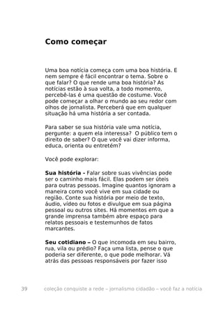 Como começar


     Uma boa notícia começa com uma boa história. E
     nem sempre é fácil encontrar o tema. Sobre o
     que falar? O que rende uma boa história? As
     notícias estão à sua volta, a todo momento,
     percebê-las é uma questão de costume. Você
     pode começar a olhar o mundo ao seu redor com
     olhos de jornalista. Perceberá que em qualquer
     situação há uma história a ser contada.

     Para saber se sua história vale uma notícia,
     pergunte: a quem ela interessa? O público tem o
     direito de saber? O que você vai dizer informa,
     educa, orienta ou entretém?

     Você pode explorar:

     Sua história - Falar sobre suas vivências pode
     ser o caminho mais fácil. Elas podem ser úteis
     para outras pessoas. Imagine quantos ignoram a
     maneira como você vive em sua cidade ou
     região. Conte sua história por meio de texto,
     áudio, vídeo ou fotos e divulgue em sua página
     pessoal ou outros sites. Há momentos em que a
     grande imprensa também abre espaço para
     relatos pessoais e testemunhos de fatos
     marcantes.

     Seu cotidiano – O que incomoda em seu bairro,
     rua, vila ou prédio? Faça uma lista, pense o que
     poderia ser diferente, o que pode melhorar. Vá
     atrás das pessoas responsáveis por fazer isso




39   coleção conquiste a rede – jornalismo cidadão – você faz a notícia
 
