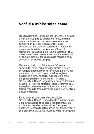 Você é a mídia: saiba como!


     Há uma novidade difícil de ser ignorada. Em todo
     o mundo, nos países pobres ou ricos, a mídia
     tradicional está sendo transformada por um
     competidor que não existia antes. Esse
     competidor é a própria sociedade. Tradicionais
     empresas de mídia, do New York Times à
     NewsCorp, passando pela “velha senhora” BBC,
     todas estão tendo de repensar seus modelos de
     negócio e mesmo seu modelo de redação para
     competir nos novos tempos.

     Mas como tudo isso foi possível? Como a
     sociedade, esse corpo desorganizado e fluido,
     conseguiu desenvolver ferramentas para mudar
     para sempre o modo como a informação é
     produzida e disseminada? A resposta a essa
     pergunta pode ser encontrada na coleção
     “Conquiste a Rede”, organizada por Ana Carmen
     Foschini e Roberto Romano Taddei. Através dela,
     é possível compreender de forma articulada as
     ferramentas de transformação que estão por trás
     destas mudanças.

     E não apenas compreender: a coleção
     “Conquiste a Rede”, como denota o nome, possui
     uma dimensão prática que é fundamental. Ela
     explica em detalhes e traz dicas úteis para
     qualquer internauta interessado em fazer crescer
     sua presença digital na Internet. Vale notar que a




4   coleção conquiste a rede – jornalismo cidadão – você faz a notícia
 