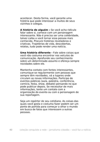 acontecer. Desta forma, você garante uma
     história que pode interessar a muitos de seus
     vizinhos e colegas.

     A história de alguém – Se você acha ridículo
     falar sobre si, comece com um personagem
     interessante. Não é preciso ser uma celebridade,
     talvez caiba a você tornar essa pessoa mais
     conhecida. Procure histórias reveladoras e
     criativas. Trajetórias de vida, descobertas,
     relatos, tudo pode render uma notícia.

     Uma história diferente - Fale sobre coisas que
     você não costuma encontrar nos veículos de
     comunicação. Aprofunde seu conhecimento
     sobre um determinado assunto e ofereça sempre
     novidades sobre ele.

     Mantenha contato com fontes interessantes,
     comunique-se regularmente com pessoas que
     sempre têm novidades, vá a lugares onde
     circulam as novas informações. Participe de
     eventos públicos (aula, palestra, conferência,
     comício, festa, show, debate) pensando no que
     pode publicar depois. Se necessitar de mais
     informações, tente um contato com a
     organização do evento ou com o personagem de
     sua reportagem.

     Seja um repórter de seu cotidiano. As coisas das
     quais você gosta e costuma fazer podem ser um
     ponto de partida para começar a olhar o mundo
     em busca de fatos que interessem a outras
     pessoas.




40   coleção conquiste a rede – jornalismo cidadão – você faz a notícia
 
