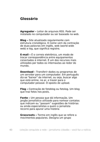 Glossário


     Agregador - Leitor de arquivos RSS. Pode ser
     instalado no computador ou ser baseado na web.

     Blog – Site atualizado regularmente com
     estrutura cronológica. O nome vem da contração
     de duas palavras em inglês, web (world wide
     web) e log, que significa registro.

     E-mail – É o correio eletrônico, um modo de
     trocar correspondência entre equipamentos
     conectados à internet. É um dos recursos mais
     utilizados por todos os internautas ao redor do
     mundo.

     Download - Transferir dados ou programas de
     um servidor para um computador. Em português
     diz-se "baixar" da internet, ou seja, buscar algo
     que está online, no ar, e trazer para o
     computador pessoal. O oposto de upload.

     Flog – Contração de fotoblog ou fotolog. Um blog
     que traz fotos nos posts.

     Fonte – Um pessoa que dá informação. Um
     jargão jornalístico utilizado para nomear contatos
     que indicam ou “passam” sugestões de histórias
     ou ainda especialistas a quem o jornalista
     recorre para apurar uma história

     Grassroots – Termo em inglês que se refere a
     movimentos populares. Designa um grupo




43   coleção conquiste a rede – jornalismo cidadão – você faz a notícia
 