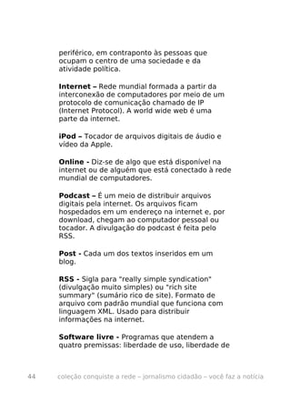 periférico, em contraponto às pessoas que
     ocupam o centro de uma sociedade e da
     atividade política.

     Internet – Rede mundial formada a partir da
     interconexão de computadores por meio de um
     protocolo de comunicação chamado de IP
     (Internet Protocol). A world wide web é uma
     parte da internet.

     iPod – Tocador de arquivos digitais de áudio e
     vídeo da Apple.

     Online - Diz-se de algo que está disponível na
     internet ou de alguém que está conectado à rede
     mundial de computadores.

     Podcast – É um meio de distribuir arquivos
     digitais pela internet. Os arquivos ficam
     hospedados em um endereço na internet e, por
     download, chegam ao computador pessoal ou
     tocador. A divulgação do podcast é feita pelo
     RSS.

     Post - Cada um dos textos inseridos em um
     blog.

     RSS - Sigla para "really simple syndication"
     (divulgação muito simples) ou "rich site
     summary" (sumário rico de site). Formato de
     arquivo com padrão mundial que funciona com
     linguagem XML. Usado para distribuir
     informações na internet.

     Software livre - Programas que atendem a
     quatro premissas: liberdade de uso, liberdade de



44   coleção conquiste a rede – jornalismo cidadão – você faz a notícia
 