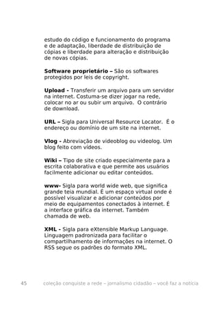 estudo do código e funcionamento do programa
     e de adaptação, liberdade de distribuição de
     cópias e liberdade para alteração e distribuição
     de novas cópias.

     Software proprietário – São os softwares
     protegidos por leis de copyright.

     Upload - Transferir um arquivo para um servidor
     na internet. Costuma-se dizer jogar na rede,
     colocar no ar ou subir um arquivo. O contrário
     de download.

     URL – Sigla para Universal Resource Locator. É o
     endereço ou domínio de um site na internet.

     Vlog - Abreviação de videoblog ou videolog. Um
     blog feito com vídeos.

     Wiki – Tipo de site criado especialmente para a
     escrita colaborativa e que permite aos usuários
     facilmente adicionar ou editar conteúdos.

     www- Sigla para world wide web, que significa
     grande teia mundial. É um espaço virtual onde é
     possível visualizar e adicionar conteúdos por
     meio de equipamentos conectados à internet. É
     a interface gráfica da internet. Também
     chamada de web.

     XML - Sigla para eXtensible Markup Language.
     Linguagem padronizada para facilitar o
     compartilhamento de informações na internet. O
     RSS segue os padrões do formato XML.




45   coleção conquiste a rede – jornalismo cidadão – você faz a notícia
 