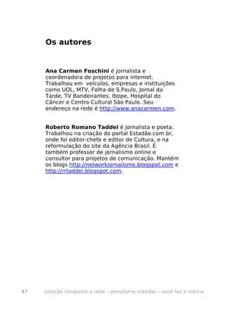 Os autores


     Ana Carmen Foschini é jornalista e
     coordenadora de projetos para internet.
     Trabalhou em veículos, empresas e instituições
     como UOL, MTV, Folha de S.Paulo, Jornal da
     Tarde, TV Bandeirantes, Ibope, Hospital do
     Câncer e Centro Cultural São Paulo. Seu
     endereço na rede é http://www.anacarmen.com.


     Roberto Romano Taddei é jornalista e poeta.
     Trabalhou na criação do portal Estadão.com.br,
     onde foi editor-chefe e editor de Cultura, e na
     reformulação do site da Agência Brasil. É
     também professor de jornalismo online e
     consultor para projetos de comunicação. Mantém
     os blogs http://networkjornalismo.blogspot.com e
     http://rrtaddei.blogspot.com.




47   coleção conquiste a rede – jornalismo cidadão – você faz a notícia
 