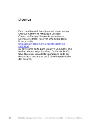 Licença


     Este trabalho está licenciado sob uma Licença
     Creative Commons Atribuição-Uso Não-
     Comercial-Compartilhamento pela mesma
     Licença 2.5 Brasil. Para ver uma cópia desta
     licença, visite
     http://creativecommons.org/licenses/by-nc-
     sa/2.5/br/
     ou envie uma carta para Creative Commons, 559
     Nathan Abbott Way, Stanford, California 94305,
     USA. Qualquer uma destas condições pode ser
     renunciada, desde que você obtenha permissão
     dos autores.




48   coleção conquiste a rede – jornalismo cidadão – você faz a notícia
 