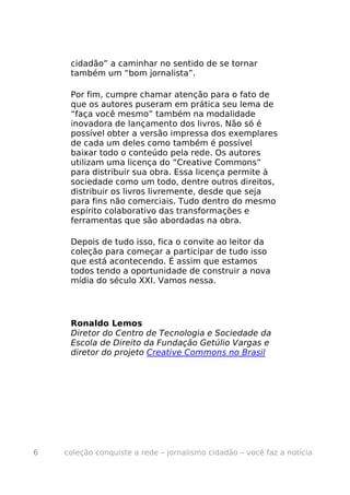cidadão” a caminhar no sentido de se tornar
     também um “bom jornalista”.

     Por fim, cumpre chamar atenção para o fato de
     que os autores puseram em prática seu lema de
     “faça você mesmo” também na modalidade
     inovadora de lançamento dos livros. Não só é
     possível obter a versão impressa dos exemplares
     de cada um deles como também é possível
     baixar todo o conteúdo pela rede. Os autores
     utilizam uma licença do “Creative Commons”
     para distribuir sua obra. Essa licença permite à
     sociedade como um todo, dentre outros direitos,
     distribuir os livros livremente, desde que seja
     para fins não comerciais. Tudo dentro do mesmo
     espírito colaborativo das transformações e
     ferramentas que são abordadas na obra.

     Depois de tudo isso, fica o convite ao leitor da
     coleção para começar a participar de tudo isso
     que está acontecendo. É assim que estamos
     todos tendo a oportunidade de construir a nova
     mídia do século XXI. Vamos nessa.




     Ronaldo Lemos
     Diretor do Centro de Tecnologia e Sociedade da
     Escola de Direito da Fundação Getúlio Vargas e
     diretor do projeto Creative Commons no Brasil




6   coleção conquiste a rede – jornalismo cidadão – você faz a notícia
 