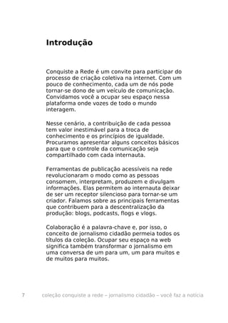 Introdução


     Conquiste a Rede é um convite para participar do
     processo de criação coletiva na internet. Com um
     pouco de conhecimento, cada um de nós pode
     tornar-se dono de um veículo de comunicação.
     Convidamos você a ocupar seu espaço nessa
     plataforma onde vozes de todo o mundo
     interagem.

     Nesse cenário, a contribuição de cada pessoa
     tem valor inestimável para a troca de
     conhecimento e os princípios de igualdade.
     Procuramos apresentar alguns conceitos básicos
     para que o controle da comunicação seja
     compartilhado com cada internauta.

     Ferramentas de publicação acessíveis na rede
     revolucionaram o modo como as pessoas
     consomem, interpretam, produzem e divulgam
     informações. Elas permitem ao internauta deixar
     de ser um receptor silencioso para tornar-se um
     criador. Falamos sobre as principais ferramentas
     que contribuem para a descentralização da
     produção: blogs, podcasts, flogs e vlogs.

     Colaboração é a palavra-chave e, por isso, o
     conceito de jornalismo cidadão permeia todos os
     títulos da coleção. Ocupar seu espaço na web
     significa também transformar o jornalismo em
     uma conversa de um para um, um para muitos e
     de muitos para muitos.




7   coleção conquiste a rede – jornalismo cidadão – você faz a notícia
 