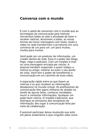 Conversa com o mundo


     É com o apelo de conversar com o mundo que as
     tecnologias de comunicação pela internet
     reinventam todos os dias a atividade de fazer e
     receber notícias. Acessíveis a todos, as novas
     formas de trocar mensagens com texto, áudio e
     vídeo na rede transformam o jornalismo em uma
     conversa de um para um, um para muitos,
     muitos para muitos.

     Você pode ser um produtor de informação, um
     criador dentro da rede. Esse é o poder dos blogs,
     flogs, vlogs e podcasts. Com um simples e-mail
     ou uma mensagem enviada por celular, é
     possível também responder a quem redigiu a
     notícia ou artigo, mostrar ao autor o seu ponto
     de vista. Você tem o poder de transformar a
     comunicação em um caminho de duas mãos.

     A separação rígida entre os que fazem as
     notícias e os que recebem as informações
     desaparece no mundo virtual. Os profissionais da
     comunicação têm agora milhares de aliados na
     tarefa de apurar fatos, conhecer novidades,
     reunir e comentar informações. Qualquer um
     pode fazer notícia. O modelo tradicional, que
     distingue os emissores dos receptores da
     informação, deu lugar à comunicação feita por
     meio da colaboração.

     É possível participar dessa revolução que está
     em pleno andamento e que ninguém sabe como




9   coleção conquiste a rede – jornalismo cidadão – você faz a notícia
 