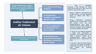 Essa é a abordagem
tradicional e mais difundida em vários
cursos de day trade por ai. Mas você já se
questionou o porque das coisas.
- Porque o pullback é caracterizado por
ter baixo volume, o que isso representa
dentro da relação entre oferta e
demanda?
- Porque rompimentos verdadeiros
geralmente são caracterizados por ter
alto volume, como que esse
desbalanceamento entre oferta e
demanda pode ser melhor avaliado no
intuído de melhorar minha percepção
dos melhores gatilhos de entrada?
- O volume em sua essência representa
a “briga” entre compradores e
vendedores, uma relação direta entre
oferta e demanda. Quando há o
desbalanceamento dessas forças,
geralmente temos o deslocamento do
preço.
- O volume é o rastro do dinheiro esperto
e denuncia suas formas de atuação e
manipulação do mercado, e ele não se
limita apenas em confirmar
movimentos.
 
