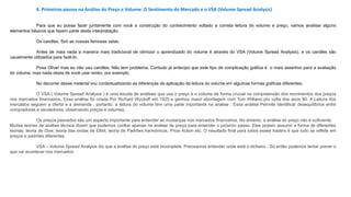 4. Primeiros passos na Análise do Preço e Volume: O Sentimento do Mercado e o VSA (Volume Spread Analysis)
Para que eu possa fazer juntamente com você a construção do conhecimento voltado a correta leitura do volume e preço, vamos analisar alguns
elementos básicos que fazem parte desta interpretação.
Os candles. Sim as nossas famosas velas.
Antes de mais nada a maneira mais tradicional de otimizar o aprendizado do volume é através do VSA (Volume Spread Analysis), e os candles são
usualmente utilizados para fazê-lo.
Poxa Oliver mas eu não uso candles. Não tem problema. Contudo já antecipo que este tipo de complicação gráfica é o mais assertivo para a avaliação
do volume, mas nada obsta de você usar renko, por exemplo.
No decorrer desse material vou contextualizando as diferenças de aplicação da leitura do volume em algumas formas gráficas diferentes.
O VSA ( Volume Spread Analysis ) é uma escola de análises que usa o preço e o volume de forma crucial na compreensão dos movimentos dos preços
nos mercados financeiros. Essa análise foi criada Por Richard Wyckoff em 1920 e ganhou maior abordagem com Tom Willians por volta dos anos 80. A Leitura dos
mercados seguem a oferta e a demanda , portanto, a leitura do volume tem uma parte importante na análise . Essa análise Permite identificar desequilíbrios entre
compradores e vendedores, observando preços e volumes.
Os preços passados ​​são um aspecto importante para entender as mudanças nos mercados financeiros. No entanto, a análise do preço não é suficiente.
Muitas teorias de análise técnica dizem que podemos confiar apenas na análise de preço para entender o próximo passo. Elas podem assumir a forma de diferentes
teorias: teoria de Dow, teoria das ondas de Elliot, teoria de Padrões harmônicos, Price Action etc. O resultado final para todos esses traders é que tudo se reflete em
preços e padrões diferentes.
VSA – Volume Spread Analysis diz que a análise do preço está incompleta. Precisamos entender onde está o dinheiro . Só então podemos tentar prever o
que vai acontecer nos mercados.
 