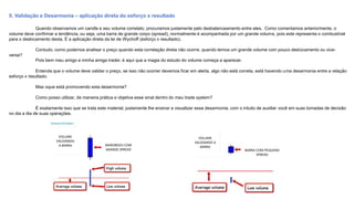 5. Validação e Desarmonia – aplicação direta do esforço x resultado
Quando observamos um candle e seu volume correlato, procuramos justamente pelo desbalanceamento entre eles. Como comentamos anteriormente, o
volume deve confirmar a tendência, ou seja, uma barra de grande corpo (spread), normalmente é acompanhada por um grande volume, pois este representa o combustível
para o deslocamento desta. É a aplicação direta da lei de Wychoff (esforço x resultado).
Contudo, como podemos analisar o preço quando esta correlação direta não ocorre, quando temos um grande volume com pouco deslocamento ou vice-
versa?
Pois bem meu amigo e minha amiga trader, é aqui que a magia do estudo do volume começa a aparecer.
Entenda que o volume deve validar o preço, se isso não ocorrer devemos ficar em alerta, algo não está correta, está havendo uma desarmonia entre a relação
esforço x resultado.
Mas oque está promovendo esta desarmonia?
Como posso utilizar, de maneira prática e objetiva esse sinal dentro do meu trade system?
É exatamente isso que se trata este material, justamente lhe ensinar a visualizar essa desarmonia, com o intuito de auxiliar você em suas tomadas de decisão
no dia a dia de suas operações.
VOLUME
VALIDANDO
A BARRA
VOLUME
VALIDANDO A
BARRA
MAROBOZU COM
GRANDE SPREAD BARRA COM PEQUENO
SPREAD
 