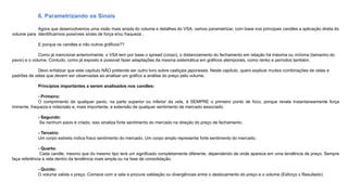 6. Parametrizando os Sinais
Agora que desenvolvemos uma visão mais ampla do volume e detalhes do VSA, vamos parametrizar, com base nos principais candles a aplicação direta do
volume para identificarmos possíveis sinais de força e/ou fraqueza .
E porque os candles e não outros gráficos??
Como já mencionei anteriormente, o VSA tem por base o spread (corpo), o distanciamento do fechamento em relação há máxima ou mínima (tamanho do
pavio) e o volume. Contudo, como já exposto é possível fazer adaptações da mesma sistemática em gráficos atemporais, como renko e períodos também.
Devo enfatizar que este capítulo NÃO pretende ser outro livro sobre castiçais japoneses. Neste capítulo, quero explicar muitas combinações de velas e
padrões de velas que devem ser observadas ao analisar um gráfico a análise do preço pelo volume.
Princípios importantes a serem analisados nos candles:
- Primeiro:
O comprimento de qualquer pavio, na parte superior ou inferior da vela, é SEMPRE o primeiro ponto de foco, porque revela instantaneamente força
iminente, fraqueza e indecisão e, mais importante, a extensão de qualquer sentimento de mercado associado.
- Segundo:
Se nenhum pavio é criado, isso sinaliza forte sentimento do mercado na direção do preço de fechamento.
- Terceiro:
Um corpo estreito indica fraco sentimento do mercado. Um corpo amplo representa forte sentimento do mercado.
- Quarto:
Cada candle, mesmo que do mesmo tipo terá um significado completamente diferente, dependendo de onde aparece em uma tendência de preço. Sempre
faça referência à vela dentro da tendência mais ampla ou na fase de consolidação.
- Quinto:
O volume valida o preço. Comece com a vela e procure validação ou divergências entre o deslocamento do preço e o volume (Esforço x Resultado)
 