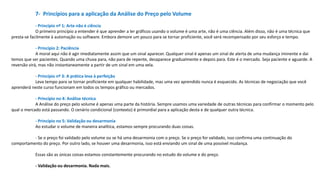 7- Princípios para a aplicação da Análise do Preço pelo Volume
- Princípio nº 1: Arte não é ciência
O primeiro princípio a entender é que aprender a ler gráficos usando o volume é uma arte, não é uma ciência. Além disso, não é uma técnica que
presta-se facilmente à automação ou software. Embora demore um pouco para se tornar proficiente, você será recompensado por seu esforço e tempo.
- Princípio 2: Paciência
A moral aqui não é agir imediatamente assim que um sinal aparecer. Qualquer sinal é apenas um sinal de alerta de uma mudança iminente e dai
temos que ser pacientes. Quando uma chuva para, não para de repente, desaparece gradualmente e depois para. Este é o mercado. Seja paciente e aguarde. A
reversão virá, mas não instantaneamente a partir de um sinal em uma vela.
- Princípio nº 3: A prática leva à perfeição
Leva tempo para se tornar proficiente em qualquer habilidade, mas uma vez aprendido nunca é esquecido. As técnicas de negociação que você
aprenderá neste curso funcionam em todos os tempos gráfico ou mercados.
- Princípio no 4: Análise técnica
A Análise do preço pelo volume é apenas uma parte da história. Sempre usamos uma variedade de outras técnicas para confirmar o momento pelo
qual o mercado está passando. O cenário condicional (contexto) é primordial para a aplicação desta e de qualquer outra técnica.
- Princípio no 5: Validação ou desarmonia
Ao estudar o volume de maneira analítica, estamos sempre procurando duas coisas.
- Se o preço foi validado pelo volume ou se há uma desarmonia com o preço. Se o preço for validado, isso confirma uma continuação do
comportamento do preço. Por outro lado, se houver uma desarmonia, isso está enviando um sinal de uma possível mudança.
Essas são as únicas coisas estamos constantemente procurando no estudo do volume e do preço.
- Validação ou desarmonia. Nada mais.
 