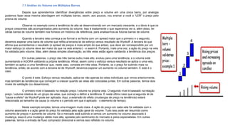 7.1 Análise do Volume em Múltiplas Barras
Depois que aprendermos identificar divergências entre preço e volume em uma única barra, por analogia
podemos fazer essa mesma abordagem em múltiplas barras, assim, aos poucos, vou ensinar a você a “LER” o preço pelo
prisma do volume.
Observe no exemplo como a tendência de alta se desenvolvendo em um mercado crescente, e o óbvio é que os
preços crescentes são acompanhados pelo aumento do volume. Isso é exatamente o que esperamos ver e, além disso, ter
várias barras de volume também nos fornece um histórico de referência, para analisarmos as futuras barras de volume.
Quando a terceira vela começa a se formar e se fecha com um spread maior que o primeiro e o segundo,
devemos esperar uma barra de volume que reflita a terceira lei de esforço versus resultado de Wyckoff. A terceira lei que
afirma que aumentamos o resultado (o spread de preços é mais amplo do que antes), que deve ser correspondido por um
maior esforço (o volume deve ser maior do que na vela anterior) - e assim é. Portanto, mais uma vez, a ação do preço na vela
foi validada pelo volume. Mas, além dessa simples observação, as três velas estão agora validando a tendência dos preços.
Em outras palavras, o preço das três barras subiu mais alto, evoluiu para uma tendência, e o volume está
aumentando e AGORA validando a própria tendência. Afinal, assim como o esforço versus resultado se aplica a uma vela,
também se aplica a uma 'tendência' que, neste caso, consiste em três velas. Portanto, se o preço for subindo mais na
tendência, então, de acordo com a terceira lei de Wyckoff, devemos esperar um aumento no volume também. E este é o
caso.
O ponto é este. Esforço versus resultado, aplica-se não apenas às velas individuais que vimos anteriormente,
mas também às tendências que começam a crescer quando as velas são colocadas juntas. Em outras palavras, temos dois
níveis de validação (ou desarmonia).
O primeiro nível é baseado na relação preço / volume na própria vela. O segundo nível é baseado na relação
preço / volume coletiva de um grupo de velas, que começa a definir a tendência. É neste último caso que a segunda lei de
"causa e efeito" de Wyckoff pode ser aplicada. Aqui, a extensão do efeito (mudanças de preço na tendência) estará
relacionada ao tamanho da causa (o volume e o período em que é aplicado - o elemento de tempo).
Neste exemplo simples, temos uma imagem muito clara. A ação do preço em cada vela foi validada com o
volume associado e a ação geral do preço foi validada pela ação geral do volume. Tudo isso pode ser resumido como
aumento de preços = aumento de volume. Se o mercado está subindo e vemos um aumento no volume associado à
mudança, essa é uma mudança válida mais alta, apoiada pelo sentimento do mercado e pelos especialistas. Em outras
palavras, temos a entrada de fluxo comprador direcional e vemos isso refletido no volume.
3
1
2
4
 