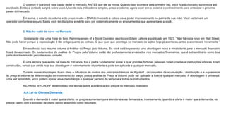 O objetivo é que você seja capaz de ler o mercado, ANTES que ele se mova. Quando isso acontece pela primeira vez, você ficará chocado, surpreso e até
atordoado. Então a verdade surgirá sobre você. Usando dois indicadores simples, preço e volume, agora você tem o poder e o conhecimento para antecipar o próximo
passo do mercado.
Em suma, o estudo do volume e do preço revela o DNA do mercado e coloca esse poder impressionante na palma da sua mão. Você se tornará um
operador confiante e seguro. Basta você ter disciplina e mérito para por sistematicamente os ensinamentos que apresentarei a você..
2. Não há nada de novo no Mercado
Gostaria de citar uma frase do livro Reminiscences of a Stock Operator, escrito por Edwin Lefevre e publicado em 1923. “Não há nada novo em Wall Street.
Não pode haver porque a especulação é tão antiga quanto as colinas. O que quer que aconteça no mercado de ações hoje já aconteceu antes e acontecerá novamente ”
Em essência, isso resume volume e Análise do Preço pelo Volume. Se você está esperando uma abordagem nova e mirabolante para o mercado financeiro
ficará desapontado. Os fundamentos da Análise do Preços pelo Volume estão tão profundamente enraizados nos mercados financeiros, que é extraordinário como boa
parte dos traders não percebe essa conexão.
É uma técnica que existe há mais de 100 anos. Foi a pedra fundamental sobre a qual grandes fortunas pessoais foram criadas e instituições icônicas foram
construídas, sendo que ainda hoje sua abordagem é extremamente importante e pode ser aplicada a qualquer mercado.
Durante nossa abordagem ficará claro a influência de muitos dos princípios básicos de Wyckoff : os conceitos de acumulação / distribuição e a supremacia
do preço e volume na determinação do movimento do preço, pois a análise de Preço e Volume pode ser aplicada a todo e qualquer mercado. A abordagem é universal.
Uma vez aprendido, você poderá aplicar essa metodologia a qualquer período de tempo e a todos os instrumentos.
RICHARD WYCHOFF desenvolveu três teorias sobre a dinâmica dos preços no mercado financeiro
A.A Lei da Oferta e Demanda
Quando a demanda é maior que a oferta, os preços aumentam para atender a essa demanda e, inversamente, quando a oferta é maior que a demanda, os
preços caem, com o excesso de oferta sendo absorvido como resultado.
 