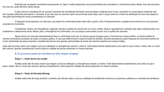 Entenda que os players vendedores apareceram no “jogo” e estão esperando uma oportunidade para reverterem o movimento prévio altista. Isso não acontece
de uma vez, pode demorar várias barras.
O alto volume é resultado de um número crescente de vendedores fechando suas posições e obtendo seus lucros, enquanto os compradores restantes não
tem impulso suficiente para elevar o mercado. É por isso que os volumes caem nas próximas duas velas, pois o preço sobe em virtude da realização do lucro dos players e
não pela real entrada de novos compradores no mercado.
A fraqueza inicial apareceu na vela dois, que depois foi confirmada pelas velas três e quatro. Esta é frequentemente a sequência de eventos de uma possível
reversão de movimento.
Inicialmente, vemos uma divergência aparecer usando a análise do volume em um único candle. Depois, aguardamos a exibição das velas subsequentes e as
analisamos a desarmonia inicial. Nesse caso, a divergência foi confirmada, com os preços continuando a subir com a queda dos volumes.
Agora temos um mercado aparentemente fraco e confirmado como tal. O próximo passo é passar para o nível final em nossa análise, a própria análise do
cenário condicional (contexto) do preço no próprio gráfico. É isso que determinará a nossa tomada de decisão. Quando percebemos essa fraqueza do movimento prévio em
níveis importantes de preço (suporte e resistências) temos uma grande oportunidade de entrar de maneira assertiva em nossos trades.
cada vela de preço assim que chegar e procure validação ou divergências usando o volume. Você desenvolverá rapidamente uma visão do que é baixo, médio, alto ou muito
alto volume, apenas considerando a barra atual em relação às barras anteriores no mesmo período.
8. O processo pode ser dividido em três etapas simples:
Etapa 1 – Visão dentro do candle.
Analise cada vela de preço assim que chegar e procure validação ou divergências usando o volume. Você desenvolverá rapidamente uma visão do que é
baixo, médio, alto ou muito alto volume, apenas considerando a barra atual em relação às barras anteriores no mesmo período.
Etapa 2 – Visão da Pernada (Swing)
Analise cada vela de preço perante o contexto das últimas velas e procure validação de tendências menores ou possíveis pullbacks ou reversões de tendência
 