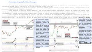10. Estratégia de negociação de Zonas Ancoragem
Já comentamos anteriormente que, geralmente, o início de movimentos de tendências ou rompimentos de acumulações
ocorrem com grande barras (marobozus) de força com grande spread e volume.
Sabemos também que o final dos swings (pernadas) também podem ocorrer com as mesmas barras, representando assim
movimentos exaustivos de final de tendência.
Esses eventos climáticos podem demarcar, com muita assertividade importantes níveis de defesa da região onde
ocorreram. A marcação de zonas de suporte e resistência com barras de ancoragem é um excelente método de negociação. Ele
integra preço e volume para encontrar as principais faixas de preços que funcionam bem para conter preços.
Esse conceito de ancoragem de preços, com start agressivo de rompimentos e movimentos exaustivos no final da
pernada funcionam bem no intraday. A alta e / ou baixa de cada sessão de negociação geralmente é formada dentro da primeira
hora de negociação. A primeira hora do dia de negociação geralmente possui grande volatilidade e alto volume. Por isso, serve
como uma âncora para o resto do pregão.
As operações de reversão matinal e as negociações de abertura funcionam na mesma premissa. Nossa dica de negociação
se concentra nas barras de reversão como sinais de entrada.
- Os passos são simples.
Encontre barras com
altissimos volume e
grande spread;
- Estas são as barras de
ancoragem. Desenhe
zonas ao longo dos
limites das barras de
ancoragem e espere que
o preço permaneça
dentro da zona.
- Observe o exemplo ao
lado, marcamos as
zonas âncoras usando o
mesmo método.
- Espere o teste da zona
demarcada e procure por
padroes de revesão
(fraqueza já aprendidos
anteriormente nestas
regiões)
Perceba o Spread e
volume das barras que
promoveram a mudança
de patamar do preço
para um novo patamar
de negociação. Os
volumes extremos
destacaram os
marobozus que
delimitaram a marcação
das zonas de suporte e
resistência. A barra de
reversão de alta que
apareceu ligeiramente
abaixo da zona de
suporte da âncora é o
nosso sinal de
negociação.
DICA: OLHAR EM
TIMEFRADES DIFERENTES
 
