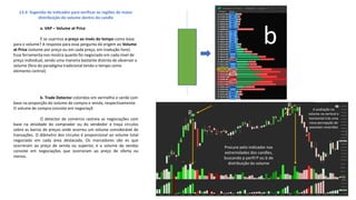 13.3- Sugestão de indicador para verificar as regiões de maior
distribuição do volume dentro do candle
a. VAP – Volume at Price
E se usarmos o preço ao invés do tempo como base
para o volume? A resposta para essa pergunta dá origem ao Volume
at Price (volume por preço ou em cada preço, em tradução livre).
Essa ferramenta nos mostra quanto foi negociado em cada nível de
preço individual, sendo uma maneira bastante distinta de observar o
volume (fora do paradigma tradicional tendo o tempo como
elemento central)
b. Trade Detector coloridos em vermelho e verde com
base na proporção do volume de compra e venda, respectivamente.
O volume de compra consiste em negociaçõ
O detector de comércio rastreia as negociações com
base na atividade do comprador ou do vendedor e traça círculos
sobre as barras de preços onde ocorreu um volume considerável de
transações. O diâmetro dos círculos é proporcional ao volume total
negociado em cada área destacada. Os marcadores são es que
ocorreram ao preço de venda ou superior, e o volume de vendas
consiste em negociações que ocorreram ao preço de oferta ou
menos.
b
Procure pelo indicador nas
extremidades dos candles,
buscando p perfil P ou b de
distribuição do volume
A avaliação no
volume na vertical e
horizontal trás uma
nova percepção de
possíveis reversões
p
p
 
