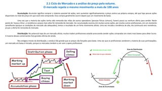 Acumulação: Acumular significa comprar o máximo possível de ações, sem aumentar significativamente o preço contra sua própria compra, até que haja poucas ações
disponíveis no nível de preço em que você está comprando. Essa compra geralmente ocorre depois que um movimento de baixa.
Uma vez que a maioria das ações tenha sido removida das mãos de outros operadores (pessoas físicas comuns), haverá pouco ou nenhum oferta para vender. Neste
ponto de 'massa crítica', a resistência a preços mais altos foi removida do mercado. Se a acumulação ocorreu em muitas outras ações, por muitos outros profissionais, em um momento
semelhante (porque as condições do mercado são adequadas), temos o resultado de um forte movimento altista. Uma vez iniciada a tendência de alta, ela continuará sem resistência,
já que a oferta foi removida do mercado.
Distribuição: No potencial topo de um mercado altista, muitos traders profissionais estarão procurando vender ações compradas em níveis mais baixos para obter lucros.
A maioria desses comerciantes fará grandes ofertas de venda.
Nos estágios iniciais da distribuição, a venda é tão grande que os preços são forçados para baixo. Uma vez que os profissionais venderam a maioria de suas participações,
um mercado em baixa é iniciado, porque os mercados tendem a cair sem o apoio profissional.
2.1 Ciclo do Mercado e a análise do preço pelo volume.
O mercado repete o mesmo movimento a mais de 100 anos
 