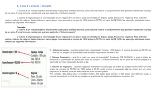 3. O que é o Volume - Conceito
O volume é um indicador gráfico amplamente usado pelos analistas técnicos, pois costuma mostrar o comportamento dos grandes investidores no preço
de um ativo. É uma forma de rastrear pra que lado está indo o “dinheiro esperto”.
O volume é originado após a concretização de um negócio em um ativo e pode ser dividido em 3 tipos: ações, financeiro e negócios. Para entender
melhor o cálculo de cada um destes volumes, vamos pegar como exemplo a compra de 1000 ações da PETR4 no valor de R$ 25,00. Na execução total desta ordem
obtemos as seguintes informações:
Conceito
O volume é um indicador gráfico amplamente usado pelos analistas técnicos, pois costuma mostrar o comportamento dos grandes investidores no preço
de um ativo. É uma forma de rastrear pra que lado está indo o “dinheiro esperto”.
O volume é originado após a concretização de um negócio em um ativo e pode ser dividido em 3 tipos: ações, financeiro e negócios. Para entender
melhor o cálculo de cada um destes volumes, vamos pegar como exemplo a compra de 1000 ações da PETR4 no valor de R$ 25,00. Na execução total desta ordem
obtemos as seguintes informações:
1. Volume de ações – quantas ações foram negociadas? Correto, 1.000 ações. O volume de ações da PETR4 ao
final de um pregão é a quantidade total de ações negociadas durante o dia.
2. Volume financeiro – qual foi o valor em reais da transação? Excelente, R$ 25.000,00, o qual é obtido ao
multiplicar a quantidade de ações pelo valor da compra. O volume financeiro de um ativo ao final do pregão é o
valor total em reais negociado durante o dia.
3. Volume de negócios – quantos negócios ocorreram na execução da ordem de compra da PETR4? Em uma
ordem de compra da PETR4 de 1000 ações a 25,00, pode ocorrer a execução total da ordem em um único
negócio ou a mesma pode ser executada em duas ou mais partes.
Por exemplo, 300 ações para o investidor Fulano, 200 ações para Cicrano e 500 ações para Beltrano. Logo, o
volume de negócios no final de um pregão é a quantidade de negócios realizados durante o dia.
 