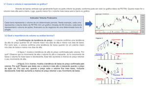 3.1 Como o volume é representado no gráfico?
Através de barras verticais que geralmente ficam na parte inferior da janela, conforme pode ser visto no gráfico diário da PETR4. Quanto maior for o
volume mais alta será a barra. Logo, quanto menor for o volume mais baixa será a barra no gráfico.
Indicador Volume Finânceiro
Cada barra representa o volume de um determinado período. Neste exemplo, cada uma
representa o volume diário da PETR4. Em um gráfico intraday de 60 minutos, cada barra
representará o volume de ações, financeiro ou de negócios de uma determinada hora de
pregão.
3.2 Qual a importância do volume na análise técnica?
a. Confirmação da tendência do preço – o volume confirma uma tendência
de alta do preço quando há um volume maior nos dias de alta e menor nos dias de baixa.
Por outro lado, o volume confirma uma tendência de baixa quando há um volume maior
nos dias de baixa e menor nos dias de alta.
- A figura 1 mostra a tendência de alta do preço confirmada pelo volume. Por
quê? Observe que no movimento de alta o volume foi alto e crescente. Já no movimento de
baixa o volume foi mais baixo e decrescente. Este fato aumenta a chance do preço retomar
o seu movimento de alta.
- A figura 2 é o inverso, mostra a tendência de baixa do preço confirmada pelo
volume. Por quê? Repare que desta vez o volume é mais alto e crescente quando o preço
da ação cai. Por sua vez, quando o preço sobe o volume fica mais baixo, inclusive
decrescente. Este fato aumenta a chance do preço retomar o seu movimento de baixa.
 