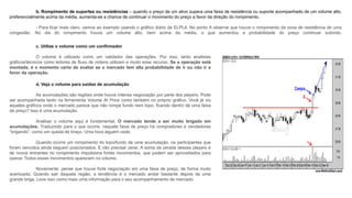 b. Rompimento de suportes ou resistências – quando o preço de um ativo supera uma faixa de resistência ou suporte acompanhado de um volume alto,
preferencialmente acima da média, aumenta-se a chance de continuar o movimento do preço a favor da direção do rompimento.
- Para ficar mais claro, vamos ao exemplo usando o gráfico diário da ELPL4. No ponto A observe que houve o rompimento da zona de resistência de uma
congestão. No dia do rompimento houve um volume alto, bem acima da média, o que aumentou a probabilidade do preço continuar subindo.
c. Utilize o volume como um confirmador
O volume é utilizado como um validador das operações. Por isso, tanto analistas
gráficos/técnicos como leitores de fluxo de ordens utilizam e muito esse recurso. Se a operação está
montada, é o momento certo de avaliar se o mercado tem alta probabilidade de ir ou não ir a
favor da operação.
d. Veja o volume para saídas de acumulação
As acumulações são regiões onde houve intensa negociação por parte dos players. Pode
ser acompanhada tanto na ferramenta Volume At Price como também no próprio gráfico. Você já viu
aqueles gráficos onde o mercado parece que não rompe fundo nem topo, ficando dentro de uma faixa
de preço? Isso é uma acumulação.
Analisar o volume aqui é fundamental. O mercado tende a ser muito brigado em
acumulações. Traduzindo para o que ocorre, naquele faixa de preço há compradores e vendedores
“brigando”, como um queda de braço. Uma hora alguém cede.
Quando ocorre um rompimento do topo/fundo de uma acumulação, os participantes que
foram vencidos ainda seguem posicionados. E vão precisar zerar. A soma da zerada desses players e
de novos entrantes no rompimento impulsiona fortes movimentos, que podem ser aproveitados para
operar. Todos esses movimentos aparecem no volume.
Novamente: pense que houve forte negociação em uma faixa de preço, de forma muito
acentuada. Quando sair daquela região, a tendência é o mercado andar bastante depois de uma
grande briga. Leve isso como mais uma informação para o seu acompanhamento de mercado.
 