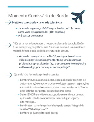 Momento Comissário de Bordo
Metáfora da estrada + janela de tolerância
Janela de segurança: 0-10 “o quanto de controle do seu
carro você está perdendo” (10= capotou)
A 2 passos do trauma
”Nós estamos criando aqui o nosso ambiente de terapia. E não
é um ambiente geográﬁco, mas é a nossa nuvem é um ambiente
mental, ﬁrmado pela própria estrutura da sessão.
Antes de começarmos: de 0 a 10, com quanto estresse
você está neste exato momento? tome uma respiração
profunda,, sopre soltando, faça o escaneamento corporal e
então me diga, por onde quer começar hoje?
Quando não for mais a primeira sessão:
Lembrar: Caso a conexão caia, você pode usar técnicas de
autorregulação emocional, como o lugar seguro, respirações
e exercícios de relaxamento, até nos reconectarmos. Tenha
uma listinha por perto, para te lembrar disso. 
Se for EMDR e o vídeo travar, pode-se continuar com as
quinas da tela do computador/ fazer o lugar seguro/
alternativas...
Lembretes: bateria e privacidade pelo tempo integral da
sessão? Whatsapp= off?
Lembra-se da metáfora do carro?
 