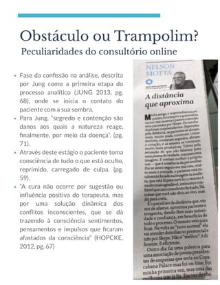 Obstáculo ou Trampolim?
Peculiaridades do consultório online
Fase da conﬁssão na análise, descrita
por Jung como a primeira etapa do
processo analítico (JUNG 2013, pg.
68), onde se inicia o contato do
paciente com a sua sombra.
Para Jung, “segredo e contenção são
danos aos quais a natureza reage,
ﬁnalmente, por meio da doença”. (pg.
71).
Através deste estágio o paciente toma
consciência de tudo o que está oculto,
reprimido, carregado de culpa.  (pg.
59).
“A cura não ocorre por sugestão ou
inﬂuência positiva do terapeuta, mas
por uma solução dinâmica dos
conﬂitos inconscientes, que se dá
trazendo à consciência sentimentos,
pensamentos e impulsos que ﬁcaram
afastados da consciência” (HOPCKE,
2012, pg. 67)
 