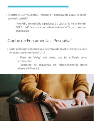 O palco é DO PACIENTE. Terapeuta = coadjuvante à que tal fazer
parte do cenário?
- No MEU consultório o paciente é a „visita“. Já no ambiente
DELE… „VC deve estar me achando ridícula! “X „ ai, como eu
sou ridícula
Ganho de Ferramentas: Pesquisa²
Duas pesquisas indicaram que a terapia de casal e familiar via web
foi especialmente efetiva: ², ⁵ , ⁶
- Fator de “delay” das vozes, que foi utilizado como
ferramenta +
- Sensação de segurança em relacionamentos hostis
(dessensibilização).
 