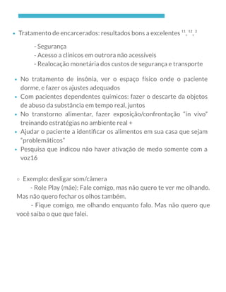 Tratamento de encarcerados: resultados bons a excelentes ¹¹, ¹², ²
- Segurança
- Acesso a clínicos em outrora não acessíveis
- Realocação monetária dos custos de segurança e transporte
No tratamento de insônia, ver o espaço físico onde o paciente
dorme, e fazer os ajustes adequados
Com pacientes dependentes químicos: fazer o descarte da objetos
de abuso da substância em tempo real, juntos
No transtorno alimentar, fazer exposição/confrontação “in vivo”
treinando estratégias no ambiente real +
Ajudar o paciente a identiﬁcar os alimentos em sua casa que sejam
“problemáticos”
Pesquisa que indicou não haver ativação de medo somente com a
voz16
          - Role Play (mãe): Fale comigo, mas não quero te ver me olhando.
Mas não quero fechar os olhos também.
       - Fique comigo, me olhando enquanto falo. Mas não quero que
você saiba o que que falei.
Exemplo: desligar som/câmera
 