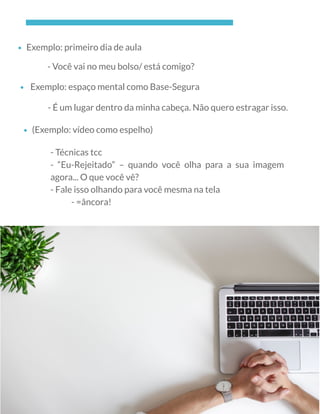 Exemplo: primeiro dia de aula
- Você vai no meu bolso/ está comigo?
 Exemplo: espaço mental como Base-Segura
- É um lugar dentro da minha cabeça. Não quero estragar isso.
(Exemplo: vídeo como espelho)
- Técnicas tcc
- “Eu-Rejeitado” – quando você olha para a sua imagem
agora... O que você vê?
- Fale isso olhando para você mesma na tela
            - =âncora!
 
