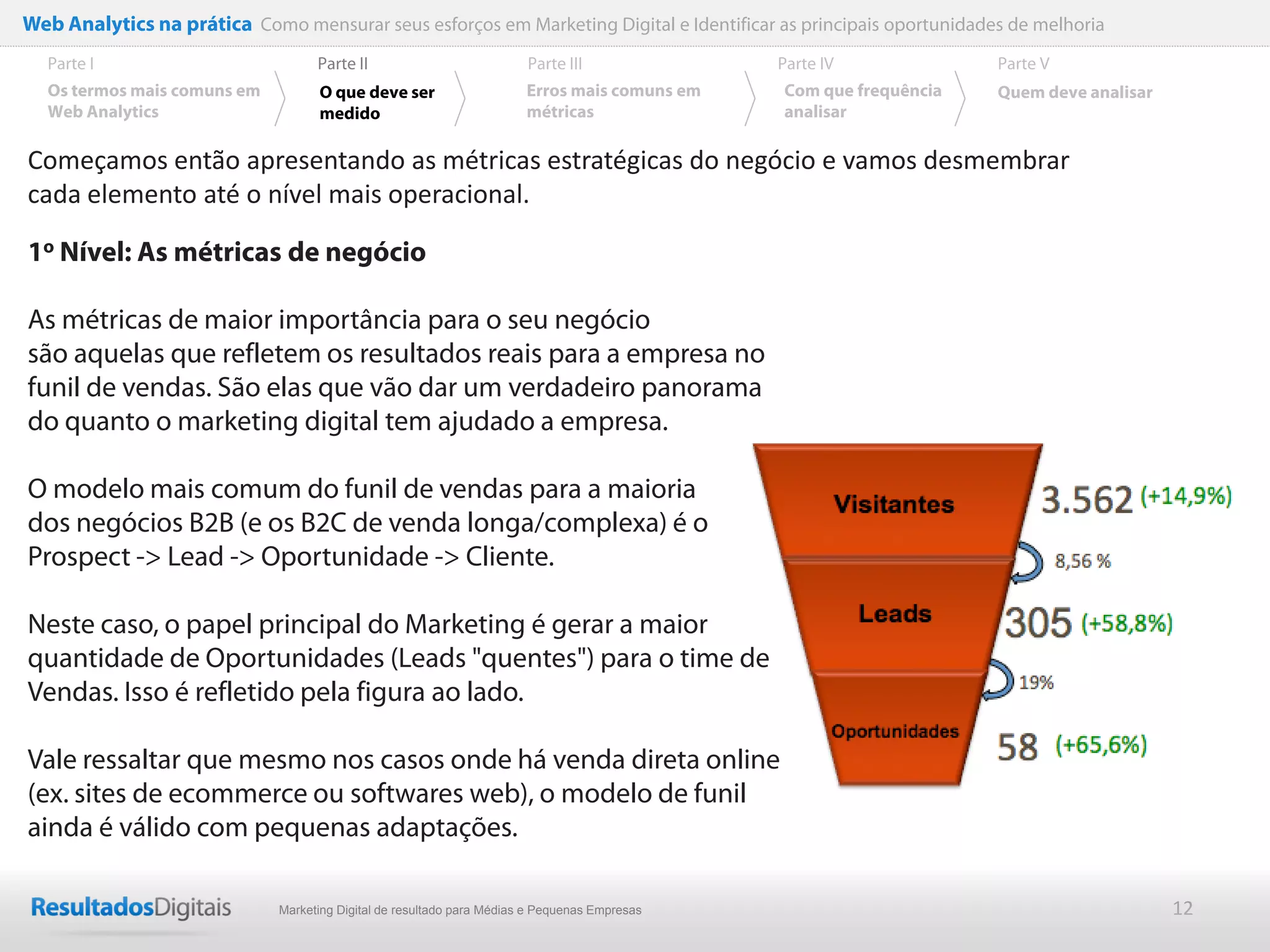 Web Analytics na prática Como mensurar seus esforços em Marketing Digital e Identificar as principais oportunidades de melhoria
  Parte I                           Parte II                            Parte III              Parte IV             Parte V
  Os termos mais comuns em          O que deve ser                      Erros mais comuns em   Com que frequência   Quem deve analisar
  Web Analytics                     medido                              métricas               analisar

Começamos então apresentando as métricas estratégicas do negócio e vamos desmembrar
cada elemento até o nível mais operacional.

1o Nível: As métricas de negócio

As métricas de maior importância para o seu negócio
são aquelas que refletem os resultados reais para a empresa no
funil de vendas. São elas que vão dar um verdadeiro panorama
do quanto o marketing digital tem ajudado a empresa.

O modelo mais comum do funil de vendas para a maioria
dos negócios B2B (e os B2C de venda longa/complexa) é o
Prospect -> Lead -> Oportunidade -> Cliente.

Neste caso, o papel principal do Marketing é gerar a maior
quantidade de Oportunidades (Leads "quentes") para o time de
Vendas. Isso é refletido pela figura ao lado.

Vale ressaltar que mesmo nos casos onde há venda direta online
(ex. sites de ecommerce ou softwares web), o modelo de funil
ainda é válido com pequenas adaptações.

                              Marketing Digital de resultado para Médias e Pequenas Empresas                                             12
 
