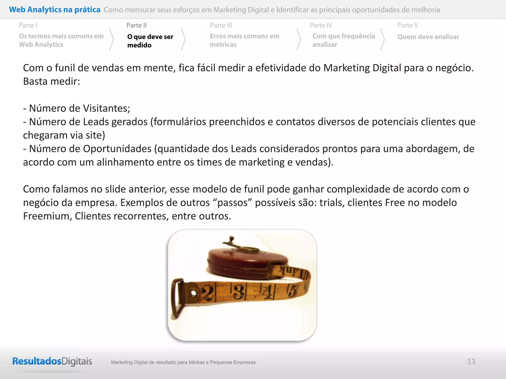 Web Analytics na prática Como mensurar seus esforços em Marketing Digital e Identificar as principais oportunidades de melhoria
  Parte I                           Parte II                            Parte III              Parte IV             Parte V
  Os termos mais comuns em          O que deve ser                      Erros mais comuns em   Com que frequência   Quem deve analisar
  Web Analytics                     medido                              métricas               analisar


    Com o funil de vendas em mente, fica fácil medir a efetividade do Marketing Digital para o negócio.
    Basta medir:

    - Número de Visitantes;
    - Número de Leads gerados (formulários preenchidos e contatos diversos de potenciais clientes que
    chegaram via site)
    - Número de Oportunidades (quantidade dos Leads considerados prontos para uma abordagem, de
    acordo com um alinhamento entre os times de marketing e vendas).

    Como falamos no slide anterior, esse modelo de funil pode ganhar complexidade de acordo com o
    negócio da empresa. Exemplos de outros “passos” possíveis são: trials, clientes Free no modelo
    Freemium, Clientes recorrentes, entre outros.




                              Marketing Digital de resultado para Médias e Pequenas Empresas                                             13
 