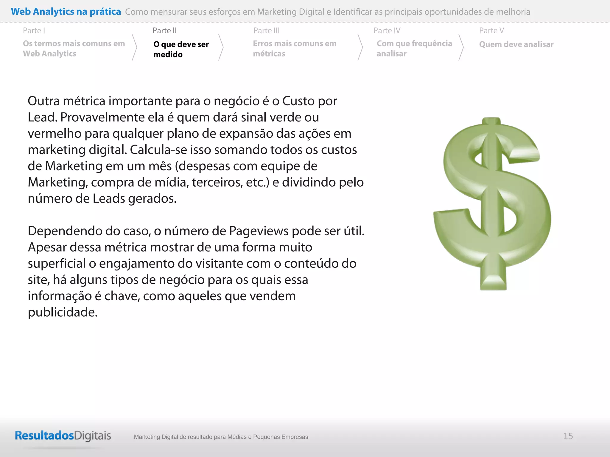 Web Analytics na prática Como mensurar seus esforços em Marketing Digital e Identificar as principais oportunidades de melhoria
  Parte I                           Parte II                            Parte III              Parte IV             Parte V
  Os termos mais comuns em          O que deve ser                      Erros mais comuns em   Com que frequência   Quem deve analisar
  Web Analytics                     medido                              métricas               analisar




    Outra métrica importante para o negócio é o Custo por
    Lead. Provavelmente ela é quem dará sinal verde ou
    vermelho para qualquer plano de expansão das ações em
    marketing digital. Calcula-se isso somando todos os custos
    de Marketing em um mês (despesas com equipe de
    Marketing, compra de mídia, terceiros, etc.) e dividindo pelo
    número de Leads gerados.

    Dependendo do caso, o número de Pageviews pode ser útil.
    Apesar dessa métrica mostrar de uma forma muito
    superficial o engajamento do visitante com o conteúdo do
    site, há alguns tipos de negócio para os quais essa
    informação é chave, como aqueles que vendem
    publicidade.




                              Marketing Digital de resultado para Médias e Pequenas Empresas                                             15
 