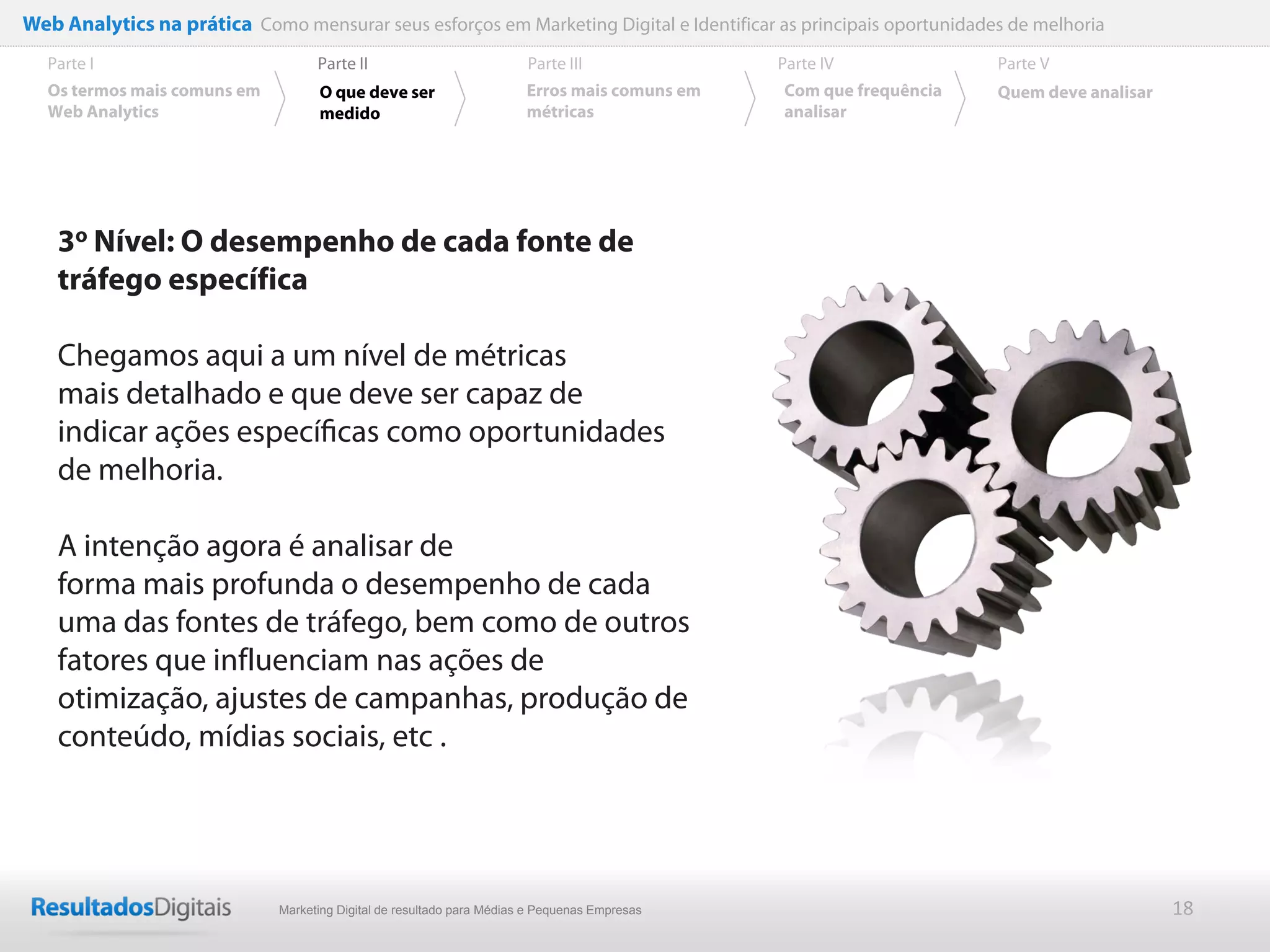 Web Analytics na prática Como mensurar seus esforços em Marketing Digital e Identificar as principais oportunidades de melhoria
  Parte I                           Parte II                            Parte III              Parte IV             Parte V
  Os termos mais comuns em          O que deve ser                      Erros mais comuns em   Com que frequência   Quem deve analisar
  Web Analytics                     medido                              métricas               analisar




    3o Nível: O desempenho de cada fonte de
    tráfego específica

    Chegamos aqui a um nível de métricas
    mais detalhado e que deve ser capaz de
    indicar ações especíﬁcas como oportunidades
    de melhoria.

    A intenção agora é analisar de
    forma mais profunda o desempenho de cada
    uma das fontes de tráfego, bem como de outros
    fatores que influenciam nas ações de
    otimização, ajustes de campanhas, produção de
    conteúdo, mídias sociais, etc .




                              Marketing Digital de resultado para Médias e Pequenas Empresas                                             18
 