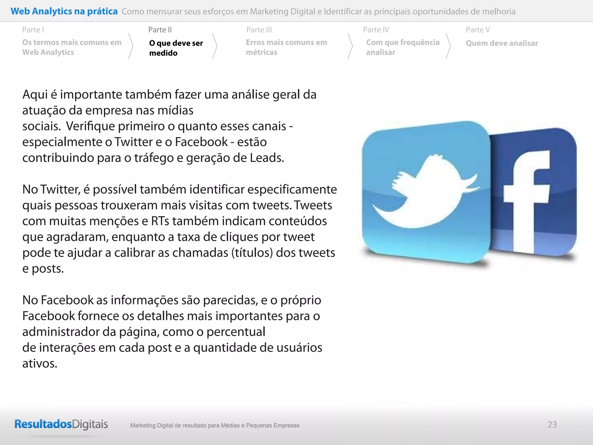 Web Analytics na prática Como mensurar seus esforços em Marketing Digital e Identificar as principais oportunidades de melhoria
  Parte I                           Parte II                            Parte III              Parte IV             Parte V
  Os termos mais comuns em          O que deve ser                      Erros mais comuns em   Com que frequência   Quem deve analisar
  Web Analytics                     medido                              métricas               analisar




  Aqui é importante também fazer uma análise geral da
  atuação da empresa nas mídias
  sociais. Veriﬁque primeiro o quanto esses canais -
  especialmente o Twitter e o Facebook - estão
  contribuindo para o tráfego e geração de Leads.

  No Twitter, é possível também identificar especificamente
  quais pessoas trouxeram mais visitas com tweets. Tweets
  com muitas menções e RTs também indicam conteúdos
  que agradaram, enquanto a taxa de cliques por tweet
  pode te ajudar a calibrar as chamadas (títulos) dos tweets
  e posts.

  No Facebook as informações são parecidas, e o próprio
  Facebook fornece os detalhes mais importantes para o
  administrador da página, como o percentual
  de interações em cada post e a quantidade de usuários
  ativos.



                              Marketing Digital de resultado para Médias e Pequenas Empresas                                             23
 
