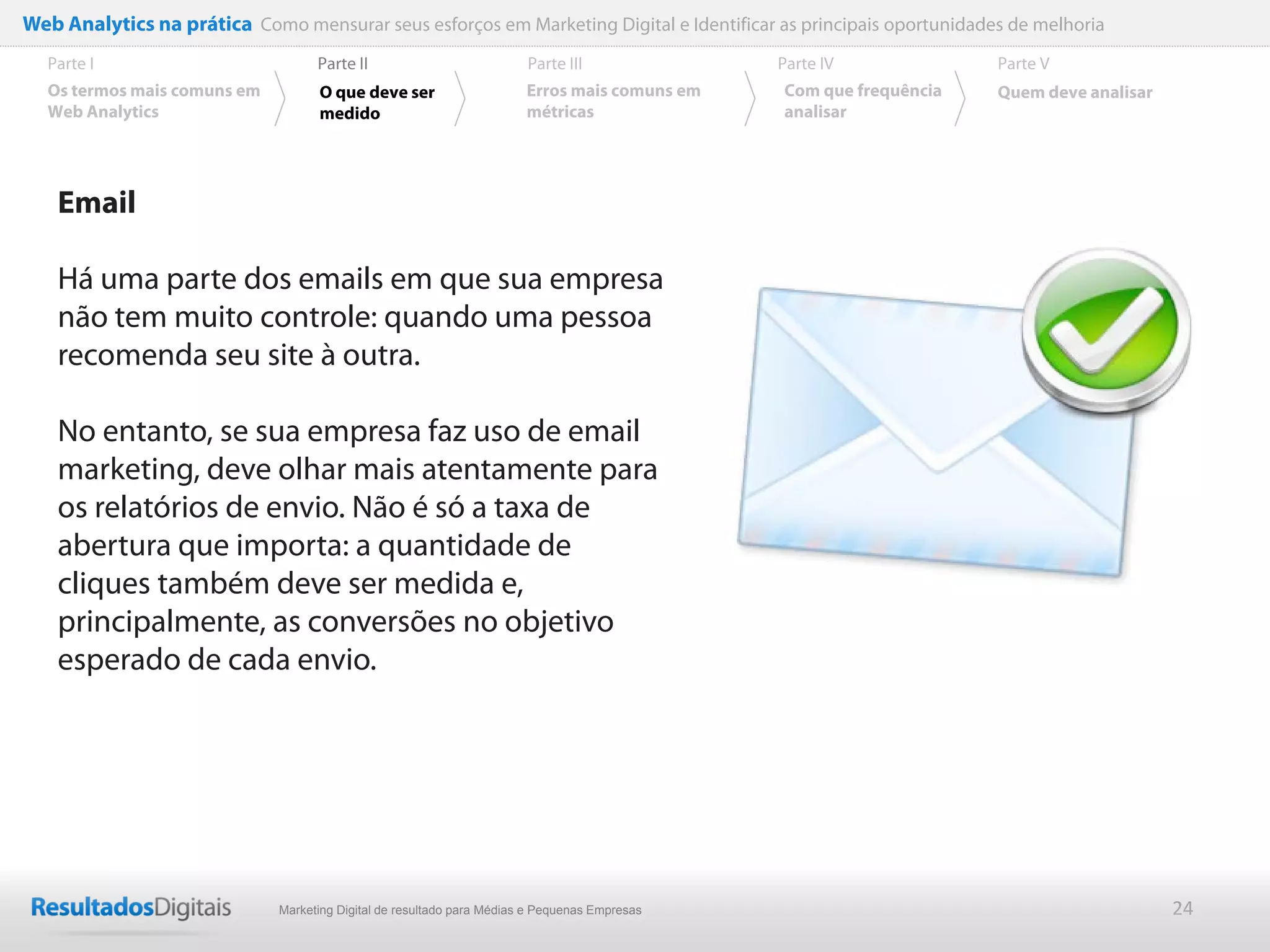 Web Analytics na prática Como mensurar seus esforços em Marketing Digital e Identificar as principais oportunidades de melhoria
  Parte I                           Parte II                            Parte III              Parte IV             Parte V
  Os termos mais comuns em          O que deve ser                      Erros mais comuns em   Com que frequência   Quem deve analisar
  Web Analytics                     medido                              métricas               analisar




    Email

    Há uma parte dos emails em que sua empresa
    não tem muito controle: quando uma pessoa
    recomenda seu site à outra.

    No entanto, se sua empresa faz uso de email
    marketing, deve olhar mais atentamente para
    os relatórios de envio. Não é só a taxa de
    abertura que importa: a quantidade de
    cliques também deve ser medida e,
    principalmente, as conversões no objetivo
    esperado de cada envio.




                              Marketing Digital de resultado para Médias e Pequenas Empresas                                             24
 