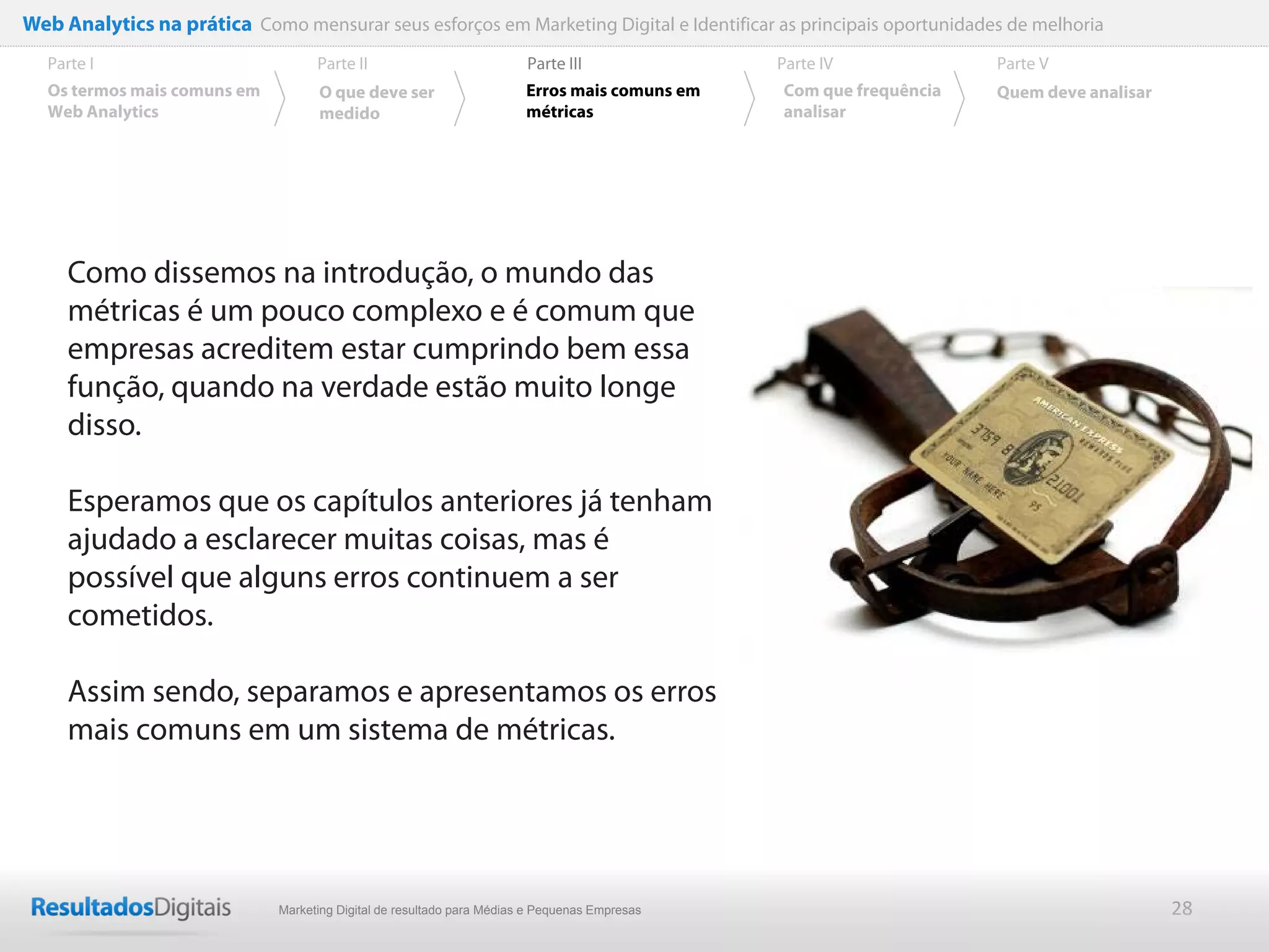 Web Analytics na prática Como mensurar seus esforços em Marketing Digital e Identificar as principais oportunidades de melhoria
  Parte I                           Parte II                            Parte III              Parte IV             Parte V
  Os termos mais comuns em          O que deve ser                      Erros mais comuns em   Com que frequência   Quem deve analisar
  Web Analytics                     medido                              métricas               analisar




     Como dissemos na introdução, o mundo das
     métricas é um pouco complexo e é comum que
     empresas acreditem estar cumprindo bem essa
     função, quando na verdade estão muito longe
     disso.

     Esperamos que os capítulos anteriores já tenham
     ajudado a esclarecer muitas coisas, mas é
     possível que alguns erros continuem a ser
     cometidos.

     Assim sendo, separamos e apresentamos os erros
     mais comuns em um sistema de métricas.




                              Marketing Digital de resultado para Médias e Pequenas Empresas                                             28
 