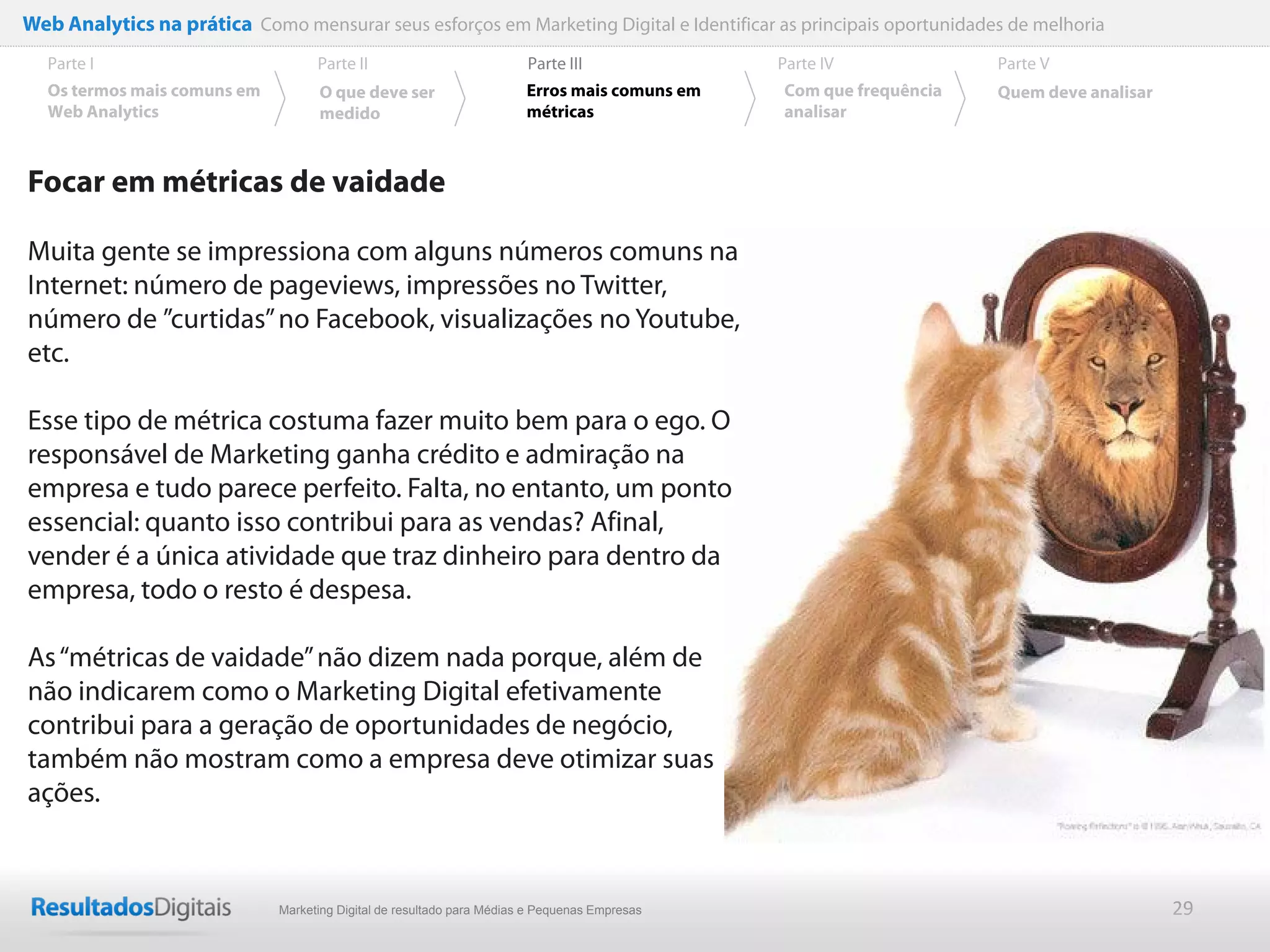 Web Analytics na prática Como mensurar seus esforços em Marketing Digital e Identificar as principais oportunidades de melhoria
  Parte I                           Parte II                            Parte III              Parte IV             Parte V
  Os termos mais comuns em          O que deve ser                      Erros mais comuns em   Com que frequência   Quem deve analisar
  Web Analytics                     medido                              métricas               analisar



Focar em métricas de vaidade

Muita gente se impressiona com alguns números comuns na
Internet: número de pageviews, impressões no Twitter,
número de ”curtidas” no Facebook, visualizações no Youtube,
etc.

Esse tipo de métrica costuma fazer muito bem para o ego. O
responsável de Marketing ganha crédito e admiração na
empresa e tudo parece perfeito. Falta, no entanto, um ponto
essencial: quanto isso contribui para as vendas? Afinal,
vender é a única atividade que traz dinheiro para dentro da
empresa, todo o resto é despesa.

As “métricas de vaidade” não dizem nada porque, além de
não indicarem como o Marketing Digital efetivamente
contribui para a geração de oportunidades de negócio,
também não mostram como a empresa deve otimizar suas
ações.


                              Marketing Digital de resultado para Médias e Pequenas Empresas                                             29
 