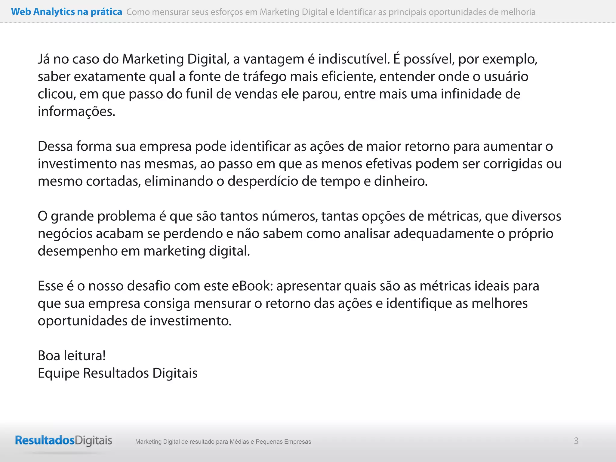 Web Analytics na prática Como mensurar seus esforços em Marketing Digital e Identificar as principais oportunidades de melhoria



      Já no caso do Marketing Digital, a vantagem é indiscutível. É possível, por exemplo,
      saber exatamente qual a fonte de tráfego mais eficiente, entender onde o usuário
      clicou, em que passo do funil de vendas ele parou, entre mais uma infinidade de
      informações.

      Dessa forma sua empresa pode identificar as ações de maior retorno para aumentar o
      investimento nas mesmas, ao passo em que as menos efetivas podem ser corrigidas ou
      mesmo cortadas, eliminando o desperdício de tempo e dinheiro.

      O grande problema é que são tantos números, tantas opções de métricas, que diversos
      negócios acabam se perdendo e não sabem como analisar adequadamente o próprio
      desempenho em marketing digital.

      Esse é o nosso desafio com este eBook: apresentar quais são as métricas ideais para
      que sua empresa consiga mensurar o retorno das ações e identifique as melhores
      oportunidades de investimento.

      Boa leitura!
      Equipe Resultados Digitais



                              Marketing Digital de resultado para Médias e Pequenas Empresas                                      3
 