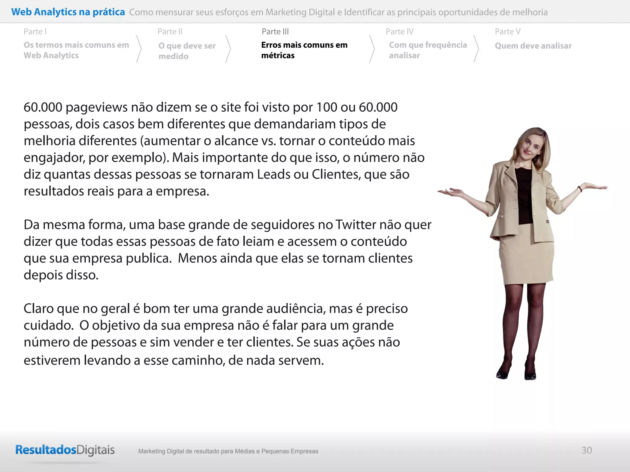 Web Analytics na prática Como mensurar seus esforços em Marketing Digital e Identificar as principais oportunidades de melhoria
  Parte I                           Parte II                            Parte III              Parte IV             Parte V
  Os termos mais comuns em          O que deve ser                      Erros mais comuns em   Com que frequência   Quem deve analisar
  Web Analytics                     medido                              métricas               analisar




  60.000 pageviews não dizem se o site foi visto por 100 ou 60.000
  pessoas, dois casos bem diferentes que demandariam tipos de
  melhoria diferentes (aumentar o alcance vs. tornar o conteúdo mais
  engajador, por exemplo). Mais importante do que isso, o número não
  diz quantas dessas pessoas se tornaram Leads ou Clientes, que são
  resultados reais para a empresa.

  Da mesma forma, uma base grande de seguidores no Twitter não quer
  dizer que todas essas pessoas de fato leiam e acessem o conteúdo
  que sua empresa publica. Menos ainda que elas se tornam clientes
  depois disso.

  Claro que no geral é bom ter uma grande audiência, mas é preciso
  cuidado. O objetivo da sua empresa não é falar para um grande
  número de pessoas e sim vender e ter clientes. Se suas ações não
  estiverem levando a esse caminho, de nada servem.




                              Marketing Digital de resultado para Médias e Pequenas Empresas                                             30
 