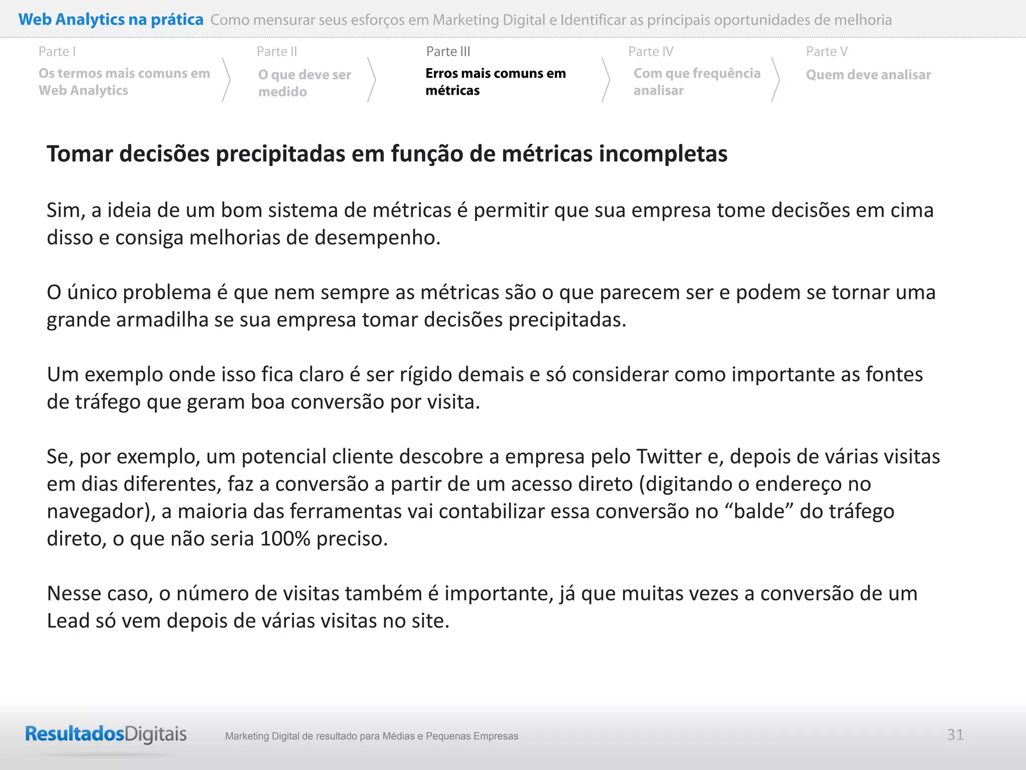 Web Analytics na prática Como mensurar seus esforços em Marketing Digital e Identificar as principais oportunidades de melhoria
  Parte I                           Parte II                            Parte III              Parte IV             Parte V
  Os termos mais comuns em          O que deve ser                      Erros mais comuns em   Com que frequência   Quem deve analisar
  Web Analytics                     medido                              métricas               analisar



    Tomar decisões precipitadas em função de métricas incompletas

    Sim, a ideia de um bom sistema de métricas é permitir que sua empresa tome decisões em cima
    disso e consiga melhorias de desempenho.

    O único problema é que nem sempre as métricas são o que parecem ser e podem se tornar uma
    grande armadilha se sua empresa tomar decisões precipitadas.

    Um exemplo onde isso fica claro é ser rígido demais e só considerar como importante as fontes
    de tráfego que geram boa conversão por visita.

    Se, por exemplo, um potencial cliente descobre a empresa pelo Twitter e, depois de várias visitas
    em dias diferentes, faz a conversão a partir de um acesso direto (digitando o endereço no
    navegador), a maioria das ferramentas vai contabilizar essa conversão no “balde” do tráfego
    direto, o que não seria 100% preciso.

    Nesse caso, o número de visitas também é importante, já que muitas vezes a conversão de um
    Lead só vem depois de várias visitas no site.



                              Marketing Digital de resultado para Médias e Pequenas Empresas                                             31
 